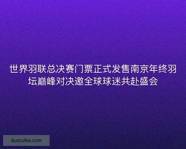 世界羽联总决赛门票正式发售南京年终羽坛巅峰对决邀全球球迷共赴盛会